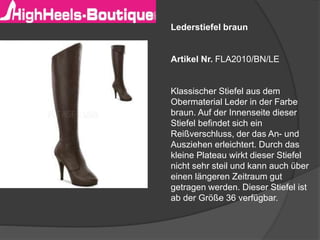 Lederstiefel braun
Artikel Nr. FLA2010/BN/LE
Klassischer Stiefel aus dem
Obermaterial Leder in der Farbe
braun. Auf der Innenseite dieser
Stiefel befindet sich ein
Reißverschluss, der das An- und
Ausziehen erleichtert. Durch das
kleine Plateau wirkt dieser Stiefel
nicht sehr steil und kann auch über
einen längeren Zeitraum gut
getragen werden. Dieser Stiefel ist
ab der Größe 36 verfügbar.
 