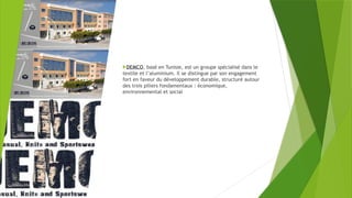 DEMCO, basé en Tunisie, est un groupe spécialisé dans le
textile et l’aluminium. Il se distingue par son engagement
fort en faveur du développement durable, structuré autour
des trois piliers fondamentaux : économique,
environnemental et social
 