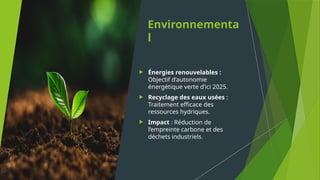 Environnementa
l
 Énergies renouvelables :
Objectif d’autonomie
énergétique verte d’ici 2025.
 Recyclage des eaux usées :
Traitement efficace des
ressources hydriques.
 Impact : Réduction de
l’empreinte carbone et des
déchets industriels.
 