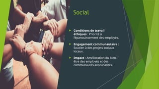 Social
 Conditions de travail
éthiques : Priorité à
l’épanouissement des employés.
 Engagement communautaire :
Soutien à des projets sociaux
locaux.
 Impact : Amélioration du bien-
être des employés et des
communautés avoisinantes.
 