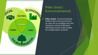 Pilier choisi :
Environnemental
 Pilier choisi : Environnemental
DEMCO place l’environnement
au cœur de sa stratégie avec des
initiatives comme l’utilisation
d’énergies vertes et des projets
de compensation carbone
 