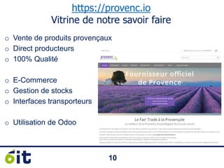 1010
https://provenc.io
Vitrine de notre savoir faire
o Vente de produits provençaux
o Direct producteurs
o 100% Qualité
o E-Commerce
o Gestion de stocks
o Interfaces transporteurs
o Utilisation de Odoo
 
