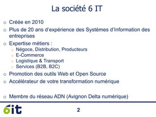 22
La société 6 IT
o Créée en 2010
o Plus de 20 ans d’expérience des Systèmes d’Information des
entreprises
o Expertise métiers :
o Négoce, Distribution, Producteurs
o E-Commerce
o Logistique & Transport
o Services (B2B, B2C)
o Promotion des outils Web et Open Source
o Accélérateur de votre transformation numérique
 