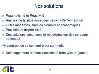 44
Nos solutions
o Pragmatisme et Réactivité
o Analyse de la situation et des besoins de l’entreprise
o Outils modernes, simples d’emploi et économiques
o Proximité et disponibilité
o Des solutions sécurisées et hébergées sur des serveurs
nationaux
o Développement de fonctionnalités à forte valeur ajoutée
L’entreprise se concentre sur son métier
 