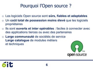 66
Pourquoi l’Open source ?
o Les logiciels Open source sont sûrs, fiables et adaptables
o Un coût total de possession moins élevé que les logiciels
propriétaires
o Ils sont ouverts et inter opérables : faciles à connecter avec
des applications tierces ou avec des partenaires
o Large communauté de sociétés de service
Large catalogue de modules métiers
et techniques
 