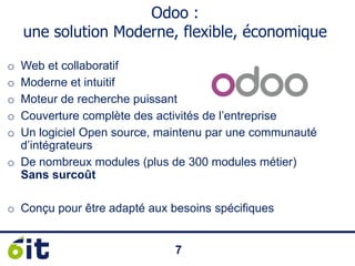 77
Odoo :
une solution Moderne, flexible, économique
o Web et collaboratif
o Moderne et intuitif
o Moteur de recherche puissant
o Couverture complète des activités de l’entreprise
o Un logiciel Open source, maintenu par une communauté
d’intégrateurs
o De nombreux modules (plus de 300 modules métier)
Sans surcoût
o Conçu pour être adapté aux besoins spécifiques
 