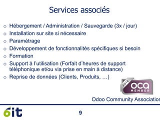 99
Services associés
o Hébergement / Administration / Sauvegarde (3x / jour)
o Installation sur site si nécessaire
o Paramétrage
o Développement de fonctionnalités spécifiques si besoin
o Formation
o Support à l’utilisation (Forfait d’heures de support
téléphonique et/ou via prise en main à distance)
o Reprise de données (Clients, Produits, …)
Odoo Community Association
 