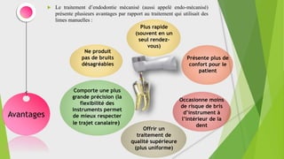  Le traitement d’endodontie mécanisé (aussi appelé endo-mécanisé)
présente plusieurs avantages par rapport au traitement qui utilisait des
limes manuelles :
Avantages
Plus rapide
(souvent en un
seul rendez-
vous)
Présente plus de
confort pour le
patient
Occasionne moins
de risque de bris
d’instrument à
l’intérieur de la
dent
Ne produit
pas de bruits
désagréables
Comporte une plus
grande précision (la
flexibilité des
instruments permet
de mieux respecter
le trajet canalaire)
Offrir un
traitement de
qualité supérieure
(plus uniforme)
 