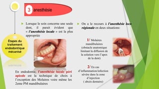  Lorsque le soin concerne une seule
dent, il parait évident que
« l’anesthésie locale » est la plus
appropriée
Étapes du
traitement
endodontique
mécanisé
anesthésie
3
En endodontie, l’anesthésie locale péri
apicale est la technique de choix à
l’exception des Molaires voire même les
2eme PM mandibulaires
1/ Molaires
mandibulaires
(obstacle anatomique
limitant la diffusion de
la solution vers l’apex
de la dent)
2/ En cas
d’inflammation/infection
sévère dans la zone
d’injection
( abcès dentaire)
 On a le recours à l’anesthésie loco
régionale en deux situations:
 