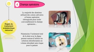 Étapes du
traitement
endodontique
mécanisé
Champs opératoire
4
La majorité des dentistes
utilisent des cotons salivaires
et bonne aspiration
chirurgicale pour isoler
convenablement le champs
opératoire...
Néanmoins l’isolement total
de la dent avec la digue
permet surtout d’utiliser les
solutions désinfectantes en
volume abondant sans risque
pour le patient
 