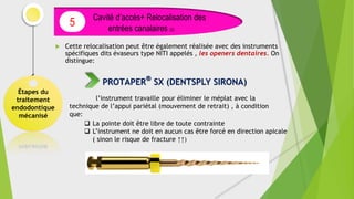  Cette relocalisation peut être également réalisée avec des instruments
spécifiques dits évaseurs type NITI appelés , les openers dentaires. On
distingue:
Étapes du
traitement
endodontique
mécanisé
Cavité d’accès+ Relocalisation des
entrées canalaires (2)
5
PROTAPER
®
SX (DENTSPLY SIRONA)
l’instrument travaille pour éliminer le méplat avec la
technique de l’appui pariétal (mouvement de retrait) , à condition
que:
 La pointe doit être libre de toute contrainte
 L’instrument ne doit en aucun cas être forcé en direction apicale
( sinon le risque de fracture ↑↑)
 