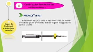 L’instrument est plus court et est utilisé avec les mêmes
précautions que les précédents, à savoir toujours en appui sur la
paroi de sécurité
Étapes du
traitement
endodontique
mécanisé
Cavité d’accès+ Relocalisation des
entrées canalaires (4)
5
PRERACE®
(FKG)
 