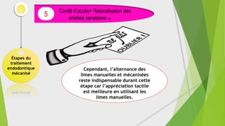 Étapes du
traitement
endodontique
mécanisé
Cavité d’accès+ Relocalisation des
entrées canalaires (5)
5
Cependant, l’alternance des
limes manuelles et mécanisées
reste indispensable durant cette
étape car l’appréciation tactile
est meilleure en utilisant les
limes manuelles.
 