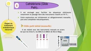  Il est envisagé pour faciliter les séquences ultérieures
notamment le passage libre des instruments rotatifs en Ni-Ti ;
 Cette exploration est initialement et obligatoirement manuelle,
puis sera complétée mécaniquement.
Étapes du
traitement
endodontique
mécanisé
Cathétérisme (Glide
Path)(1)
6
Glide path initial (manuelle)
Il est réalisé avec des instruments manuels en aciers
tel que les limes K, les MMC® et MME® de Micro Méga.
 