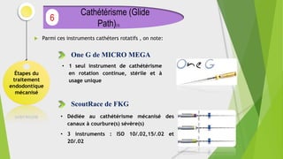 Parmi ces instruments cathéters rotatifs , on note:
Étapes du
traitement
endodontique
mécanisé
Cathétérisme (Glide
Path)(3)
6
One G de MICRO MEGA
• 1 seul instrument de cathétérisme
en rotation continue, stérile et à
usage unique
ScoutRace de FKG
• Dédiée au cathétérisme mécanisé des
canaux à courbure(s) sévère(s)
• 3 instruments : ISO 10/.02,15/.02 et
20/.02
 