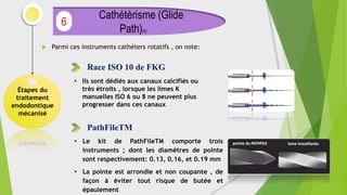  Parmi ces instruments cathéters rotatifs , on note:
Étapes du
traitement
endodontique
mécanisé
Cathétérisme (Glide
Path)(4)
6
Race ISO 10 de FKG
• Ils sont dédiés aux canaux calcifiés ou
très étroits , lorsque les limes K
manuelles ISO 6 ou 8 ne peuvent plus
progresser dans ces canaux
PathFileTM
• Le kit de PathFileTM comporte trois
instruments ; dont les diamètres de pointe
sont respectivement: 0.13, 0.16, et 0.19 mm
• La pointe est arrondie et non coupante , de
façon à éviter tout risque de butée et
épaulement
 