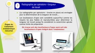 (La radiographie per opératoire + broche en place) est envisagée
pour la détermination de la longueur de travail...
 Les localisateurs d’apex sont considérés aujourd’hui comme les
moyens les plus fiables et reproductibles pour déterminer la
longueur de travail puisqu’ils considèrent la constriction apicale
comme limite de préparation
On trouve soit des localisateurs d’apex seuls soit des
localisateurs d’apex intégré dans l’endomoteur.
Étapes du
traitement
endodontique
mécanisé
Radiographie per opératoire + longueur
de travail
7
 