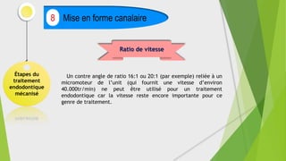 Étapes du
traitement
endodontique
mécanisé
Mise en forme canalaire
8
Ratio de vitesse
Un contre angle de ratio 16:1 ou 20:1 (par exemple) reliée à un
micromoteur de l’unit (qui fournit une vitesse d’environ
40.000tr/min) ne peut être utilisé pour un traitement
endodontique car la vitesse reste encore importante pour ce
genre de traitement.
 