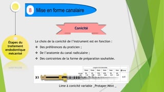 Étapes du
traitement
endodontique
mécanisé
Mise en forme canalaire
8
Conicité
Le choix de la conicité de l’instrument est en fonction :
 Des préférences du praticien ;
 De l’anatomie du canal radiculaire ;
 Des contraintes de la forme de préparation souhaitée.
Lime à conicité variable _Protaper Next _
 