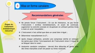 Étapes du
traitement
endodontique
mécanisé
Mise en forme canalaire
8
Recommandations générales
 Ne jamais forcer l’instrument : En cas de résistance, ne pas forcer
l’instrument ! Arrêtez immédiatement, et avant de continuer,
augmenter la conicité coronale et récapituler en utilisant petites limes
à main en acier inoxydable ;
 L’instrument n’est utilisé que dans un canal bien irrigué ;
 Déterminer manuellement la LT ;
 Après chaque utilisation, prendre une compresse stérile et nettoyer
les spires pour éviter l’encrassement de l’instrument sinon il risque de
se bloquer dans le canal ;
 Anatomie canalaire complexe : devrait être détectée et gérée avec
des limes manuelles avant de passer au limes rotatives.
 