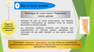  Technique de mise en forme corono-apicale, qui nécessite
l’utilisation d’instruments de diamètre et/ou de conicité
décroissant en direction apicale.
 Les contraintes pariétales coronaires sont éliminées puis
progressivement en direction apicale, permettant aux
instruments de plus petit diamètre ou plus petite conicité
d’avancer.
Étapes du
traitement
endodontique
mécanisé
Mise en forme canalaire
8
Technique de crown-down/ Préparation
corono apicale
Actuellement, l’approche « crown-down » est celle utilisée par la majorité des
systèmes rotatifs mécanisés en raison de la réduction des zones de contact et des forces
appliquées aux instruments.
 