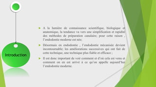  A la lumière de connaissance scientifique, biologique et
anatomique, la tendance va vers une simplification et rapidité
des méthodes de préparation canalaire; pour cette raison ,
l’endodontie moderne est née;
 Désormais en endodontie , l’endodontie mécanisée devient
incontournable; les améliorations successives qui ont fait de
cette technique, une technique plus fiable et efficace ;
 Il est donc important de voir comment et d’où cela est venu et
comment on en est arrivé à ce qu’on appelle aujourd’hui
l’endodontie moderne.
Introduction
 