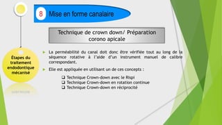  La perméabilité du canal doit donc être vérifiée tout au long de la
séquence rotative à l’aide d’un instrument manuel de calibre
correspondant.
 Elle est appliquée en utilisant un de ces concepts :
Étapes du
traitement
endodontique
mécanisé
Mise en forme canalaire
8
Technique de crown down/ Préparation
corono apicale
 Technique Crown-down avec le Rispi
 Technique Crown-down en rotation continue
 Technique Crown-down en réciprocité
 