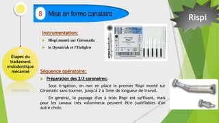Instrumentation:
 Rispi monté sur Giromatic
 le Dynatrak et l'Heligiro
Étapes du
traitement
endodontique
mécanisé
Mise en forme canalaire
8
Rispi
Séquence opératoire:
 Préparation des 2/3 coronaires:
Sous irrigation, on met en place le premier Rispi monté sur
Giromatic sans tourner, jusqu'à 2 à 3mm de longueur de travail.
En général, le passage d'un à trois Rispi est suffisant, mais
pour les canaux très volumineux peuvent être justifiables d'un
autre choix.
 