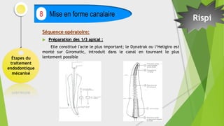 Étapes du
traitement
endodontique
mécanisé
Mise en forme canalaire
8
Séquence opératoire:
 Préparation des 1/3 apical :
Elle constitué l'acte le plus important; le Dynatrak ou l‘Heligiro est
monté sur Giromatic, introduit dans le canal en tournant le plus
lentement possible
Rispi
 