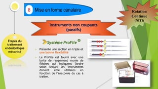 Étapes du
traitement
endodontique
mécanisé
Mise en forme canalaire
8 Rotation
Continue
(NITI)
 Présente une section en triple et
une bonne flexibilité
 Le ProFile est fourni avec une
boite de rangement munie de
flèches qui indiquent l'ordre
selon lequel les instruments
doivent être utilisées en
fonction de l'anatomie du cas à
traiter.
Instruments non coupants
(passifs)
Système ProFile
®
 