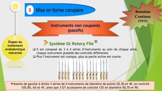 Étapes du
traitement
endodontique
mécanisé
Mise en forme canalaire
8 Rotation
Continue
(NITI)
Instruments non coupants
(passifs)
Système Gt Rotary File
®
 Il est composé de 3 à 4 séries d’instruments au sein de chaque série,
chaque instrument possède des conicités différentes
 Plus l’instrument est conique, plus sa partie active est courte.
Présente de gauche à droite 3 séries de 4 instruments de diamètre de pointe 20,30,et 40 ,en conicité
10%,8%, 6% et 4% ,ainsi que 3 GT accessoires de conicité 12% en diamètre 50,70 et 90.
 