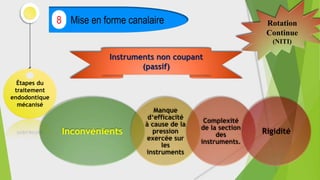 Étapes du
traitement
endodontique
mécanisé
Mise en forme canalaire
8 Rotation
Continue
(NITI)
Instruments non coupant
(passif)
Inconvénients
Manque
d‘efficacité
à cause de la
pression
exercée sur
les
instruments
Complexité
de la section
des
instruments.
Rigidité
 
