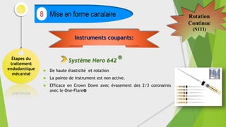 Étapes du
traitement
endodontique
mécanisé
Mise en forme canalaire
8 Rotation
Continue
(NITI)
 De haute élasticité et rotation
 La pointe de instrument est non active.
 Efficace en Crown Down avec évasement des 2/3 coronaires
avec le One-Flare®
Instruments coupants:
Système Hero 642
®
 