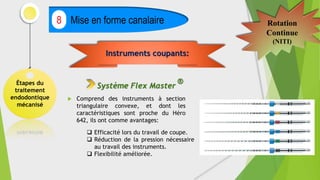 Étapes du
traitement
endodontique
mécanisé
Mise en forme canalaire
8 Rotation
Continue
(NITI)
 Comprend des instruments à section
triangulaire convexe, et dont les
caractéristiques sont proche du Héro
642, ils ont comme avantages:
Instruments coupants:
Système Flex Master
®
 Efficacité lors du travail de coupe.
 Réduction de la pression nécessaire
au travail des instruments.
 Flexibilité améliorée.
 