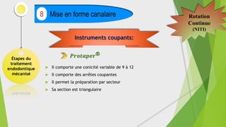 Étapes du
traitement
endodontique
mécanisé
Mise en forme canalaire
8 Rotation
Continue
(NITI)
 Il comporte une conicité variable de 9 à 12
 Il comporte des arrêtes coupantes
 Il permet la préparation par secteur
 Sa section est triangulaire
Instruments coupants:
𝑷𝒓𝒐𝒕𝒂𝒑𝒆𝒓®
 