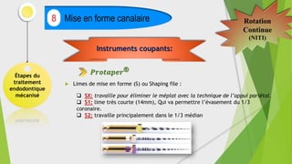 Étapes du
traitement
endodontique
mécanisé
Mise en forme canalaire
8 Rotation
Continue
(NITI)
 Limes de mise en forme (S) ou Shaping file :
Instruments coupants:
𝑷𝒓𝒐𝒕𝒂𝒑𝒆𝒓®
 SX: travaille pour éliminer le méplat avec la technique de l’appui pariétal.
 S1: lime très courte (14mm), Qui va permettre l’évasement du 1/3
coronaire.
 S2: travaille principalement dans le 1/3 médian
 