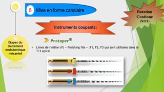 Étapes du
traitement
endodontique
mécanisé
Mise en forme canalaire
8 Rotation
Continue
(NITI)
 Limes de finition (F) « Finishing file » :F1, F2, F3 qui sont utilisées dans le
1/3 apical
Instruments coupants:
𝑷𝒓𝒐𝒕𝒂𝒑𝒆𝒓®
 