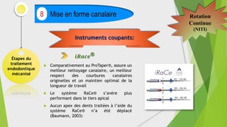 Étapes du
traitement
endodontique
mécanisé
Mise en forme canalaire
8 Rotation
Continue
(NITI)
 Comparativement au ProTaper®, assure un
meilleur nettoyage canalaire, un meilleur
respect des courbures canalaires
originelles et un maintien optimal de la
longueur de travail
 Le système RaCe® s’avère plus
performant dans le tiers apical
 Aucun apex des dents traitées à l’aide du
système RaCe® n’a été déplacé
(Baumann, 2003)
Instruments coupants:
𝒊𝑹𝒂𝒄𝒆®
 