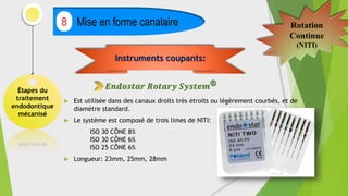 Étapes du
traitement
endodontique
mécanisé
Mise en forme canalaire
8 Rotation
Continue
(NITI)
 Est utilisée dans des canaux droits très étroits ou légèrement courbés, et de
diamètre standard.
 Le système est composé de trois limes de NITI:
ISO 30 CÔNE 8%
ISO 30 CÔNE 6%
ISO 25 CÔNE 6%
 Longueur: 23mm, 25mm, 28mm
Instruments coupants:
𝑬𝒏𝒅𝒐𝒔𝒕𝒂𝒓 𝑹𝒐𝒕𝒂𝒓𝒚 𝑺𝒚𝒔𝒕𝒆𝒎®
 
