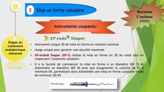 Étapes du
traitement
endodontique
mécanisé
Mise en forme canalaire
8 Rotation
Continue
(NITI)
 Instrument unique 3D de mise en forme en rotation continue
 Usage unique pour garantir une sécurité maximale
 XP-endo® Shaper (XP-S) réalise la mise en forme en 3D du canal tout en
respectant l’anatomie canalaire
 Il a la faculté de commencer la mise en forme à un diamètre ISO 15 et
d'atteindre un diamètre ISO 30 ainsi que d'augmenter la conicité de 01 à
minimum 04, permettant alors d'atteindre une mise en forme canalaire finale
de minimum 30/04
Instruments coupants:
𝑿𝑷 𝒆𝒏𝒅𝒐® 𝑺𝒉𝒂𝒑𝒆𝒓
 