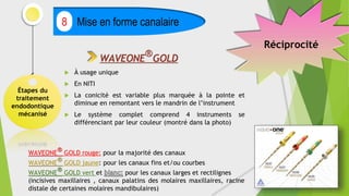 Étapes du
traitement
endodontique
mécanisé
Mise en forme canalaire
8
 À usage unique
 En NITI
 La conicité est variable plus marquée à la pointe et
diminue en remontant vers le mandrin de l’instrument
 Le système complet comprend 4 instruments se
différenciant par leur couleur (montré dans la photo)
WAVEONE
®
GOLD
WAVEONE
®
GOLD rouge: pour la majorité des canaux
WAVEONE® GOLD jaune: pour les canaux fins et/ou courbes
WAVEONE
®
GOLD vert et pour les canaux larges et rectilignes
(incisives maxillaires , canaux palatins des molaires maxillaires, racine
distale de certaines molaires mandibulaires)
Réciprocité
 
