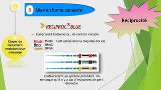 Étapes du
traitement
endodontique
mécanisé
Mise en forme canalaire
8
RECIPROC
®
BLUE
 Comprend 3 instruments , de conicité variable
Rouge: 25/8% : il est utilisé dans la majorité des cas
Noir: 40/6%
Jaune: 50/5%
Contrairement au système précédant, on
remarque qu’il n’y a pas d’instrument de petit
diamètre
Réciprocité
 
