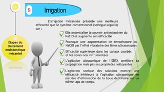 Étapes du
traitement
endodontique
mécanisé
Irrigation
9
Elle potentialise le pouvoir antimicrobien du
NaClO et augmente son efficacité
L’irrigation mécanisée présente une meilleure
efficacité que le système conventionnel (seringue-aiguille)
car :
Provoque une augmentation de température du
NaClO par l’effet vibratoire des limes ultrasoniques
Efficacité supérieure dans les canaux courbés
et les zones non instrumentées
L’agitation ultrasonique de l’EDTA améliore sa
propagation mais pas ses propriétés nettoyantes
L’agitation sonique des solutions montre une
efficacité inférieure à l’agitation ultrasonique en
matière d’élimination de la boue dentinaire sur un
même laps de temps.
 