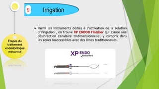Étapes du
traitement
endodontique
mécanisé
Irrigation
9
 Parmi les instruments dédiés à l’activation de la solution
d’irrigation , on trouve XP ENDO® Finisher qui assure une
désinfection canalaire tridimensionnelle, y compris dans
les zones inaccessibles avec des limes traditionnelles.
 