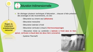  On distingue plusieurs techniques d’obturation , chacune d’elle présente
des avantages et des inconvénients, on cite:
- Obturation au ciment seul (délaissée)
- Obturation monocône
- Obturation latérale à froid
- Obturation verticale à chaud ( thermocompactage)
- Obturation mixte ou combinée ( latérale à froid dans le tiers
apical, verticale à chaud dans les deux tiers coronaire)
- Système Thermafil
Étapes du
traitement
endodontique
mécanisé
Obturation tridimensionnelle
1
0
 