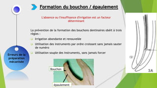 La prévention de la formation des bouchons dentinaires obéit à trois
règles :
 Irrigation abondante et renouvelée
 Utilisation des instruments par ordre croissant sans jamais sauter
de numéro
 Utilisation souple des instruments, sans jamais forcer
Erreurs de la
préparation
mécanisée
Formation du bouchon / épaulement
Bouchon
épaulement
L'absence ou l'insuffisance d'irrigation est un facteur
déterminant
 