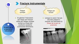  Lorsque le canal n’est pas
très bien préparé à
recevoir cet instrument là
(Faute de la part du
praticien)
Erreurs de la
préparation
mécanisée
Fracture instrumentale
Fatigue par
torsion
Fatigue
cyclique
 En général l’instrument
usé risque une fracture
subite par fatigue cyclique
surtout au niveau des
courbures canalaires
(contraction-étirement)
 