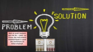 Le NI TI permet
actuellement de
contourner ce problème
en permettant
un degré de torsion
exceptionnel et une
grande résistance.
Mais on avait toujours
pas mal de « casse »au
niveau des instruments
endodontiques à cause
des limitations du
métal employé.
 