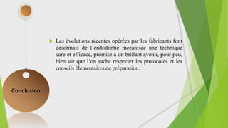  Les évolutions récentes opérées par les fabricants font
désormais de l’endodontie mécanisée une technique
sure et efficace, promise à un brillant avenir, pour peu,
bien sur que l’on sache respecter les protocoles et les
conseils élémentaires de préparation.
Conclusion
 