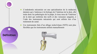Définition
 L’endodontie mécanisée est une spécialisation de la médecine
dentaire qui s’intéresse à la biologie de l’intérieur de la dent, elle
traite donc les pathologies de la pulpe, le tissu mou de l’intérieur
de la dent qui renferme des nerfs et des vaisseaux sanguins, à
l’aide des instruments mécanisés qui sont utilisés lors d’un
traitement de canal.
 Ces instruments faits d’un alliage nickel-titane (NITI) sont plus
flexibles que les instruments utilisés manuellement
 